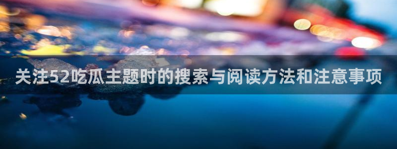 91吃瓜每日事件:关注52吃瓜主题时的搜索与阅读方法和注意事项